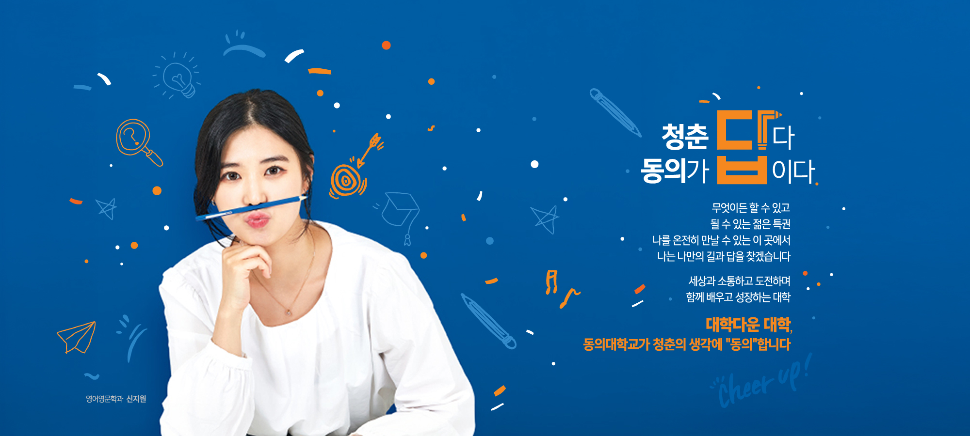청춘답다 동의가 답이다 / 무엇이든 할 수 있고 될 수 있는 젊은 특권 나를 온전히 만날 수 있는 이 곳에서 나는 나만의 길과 답을 찾겠습니다 세상과 소통하고 도전하며 함께 배우고 성장하는 대학 / 대학다운 대학, 동의대학교가 청춘의 생각에 